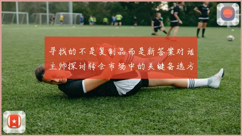 寻找的不是复制品而是新答案对话主帅探讨转会市场中的关键备选方案