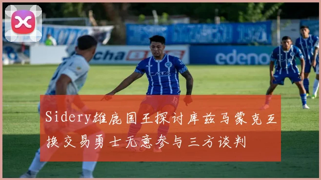 Sidery雄鹿国王探讨库兹马蒙克互换交易勇士无意参与三方谈判