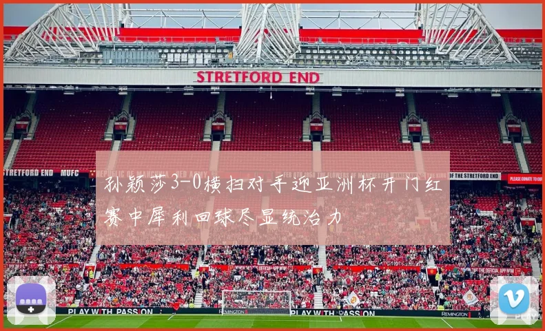 孙颖莎3-0横扫对手迎亚洲杯开门红赛中犀利回球尽显统治力